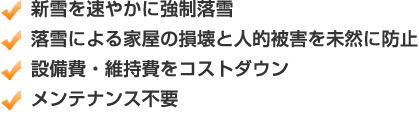 新雪を速やかに強制落雪　落雪による家屋の損壊と人的被害を未然に防止　設備費・維持費をコストダウン　メンテナンス不要